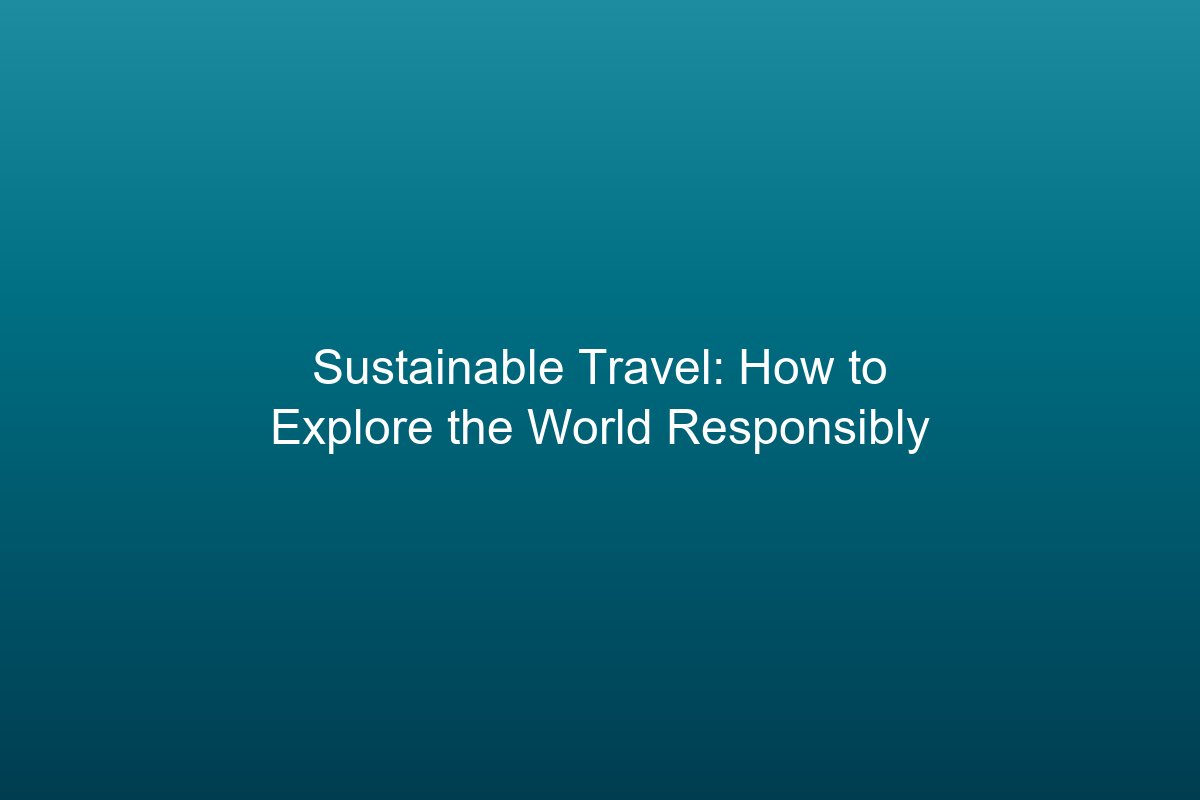 Sustainable Travel: How to Explore the World Responsibly